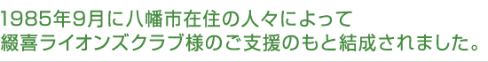 1985年9月に八幡市在住の人々によって綴喜ライオンズクラブ様のご支援のもと結成されました。